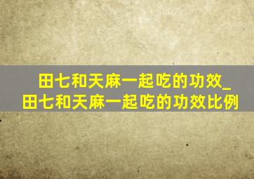 田七和天麻一起吃的功效_田七和天麻一起吃的功效比例