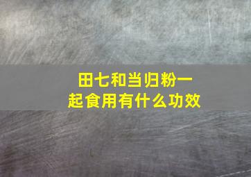 田七和当归粉一起食用有什么功效