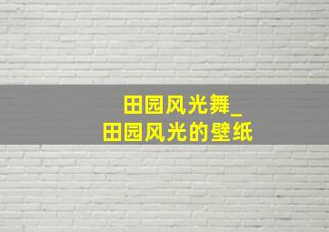 田园风光舞_田园风光的壁纸