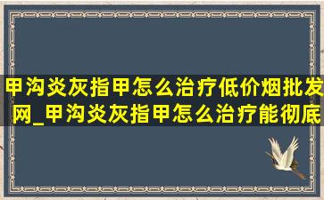 甲沟炎灰指甲怎么治疗(低价烟批发网)_甲沟炎灰指甲怎么治疗能彻底除根