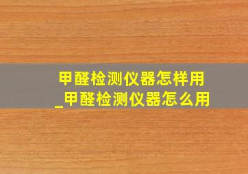 甲醛检测仪器怎样用_甲醛检测仪器怎么用