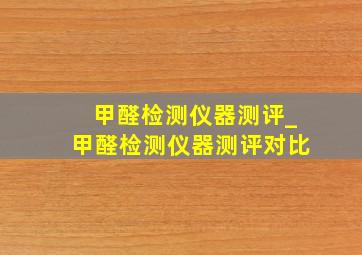 甲醛检测仪器测评_甲醛检测仪器测评对比