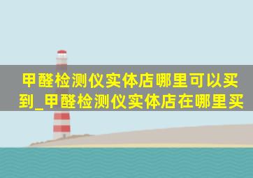 甲醛检测仪实体店哪里可以买到_甲醛检测仪实体店在哪里买