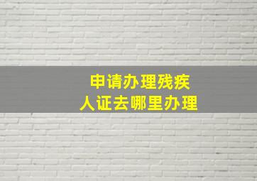 申请办理残疾人证去哪里办理