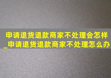 申请退货退款商家不处理会怎样_申请退货退款商家不处理怎么办