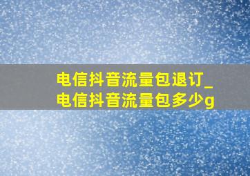 电信抖音流量包退订_电信抖音流量包多少g