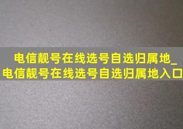 电信靓号在线选号自选归属地_电信靓号在线选号自选归属地入口