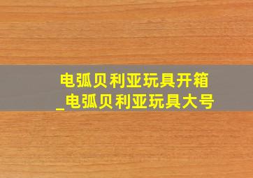 电弧贝利亚玩具开箱_电弧贝利亚玩具大号