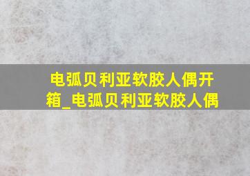 电弧贝利亚软胶人偶开箱_电弧贝利亚软胶人偶