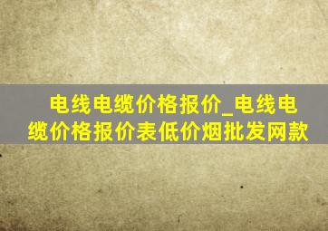 电线电缆价格报价_电线电缆价格报价表(低价烟批发网)款