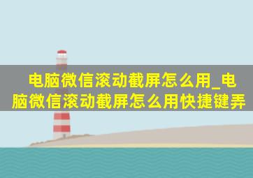 电脑微信滚动截屏怎么用_电脑微信滚动截屏怎么用快捷键弄