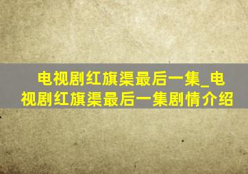 电视剧红旗渠最后一集_电视剧红旗渠最后一集剧情介绍