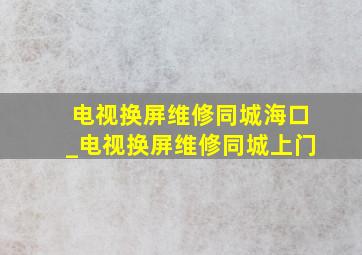 电视换屏维修同城海口_电视换屏维修同城上门