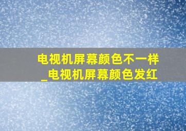 电视机屏幕颜色不一样_电视机屏幕颜色发红