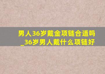 男人36岁戴金项链合适吗_36岁男人戴什么项链好