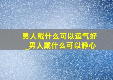 男人戴什么可以运气好_男人戴什么可以静心