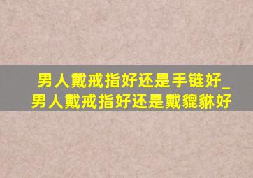 男人戴戒指好还是手链好_男人戴戒指好还是戴貔貅好