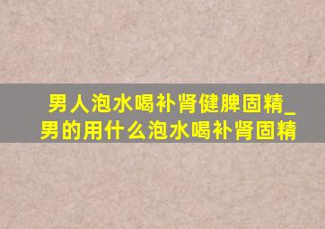 男人泡水喝补肾健脾固精_男的用什么泡水喝补肾固精