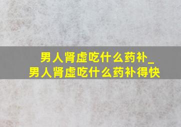 男人肾虚吃什么药补_男人肾虚吃什么药补得快