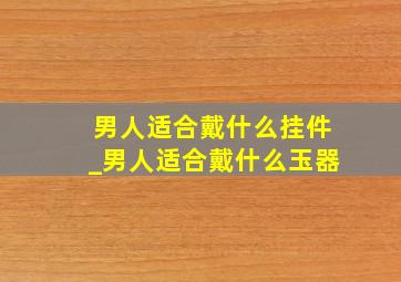 男人适合戴什么挂件_男人适合戴什么玉器