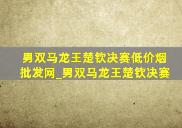 男双马龙王楚钦决赛(低价烟批发网)_男双马龙王楚钦决赛