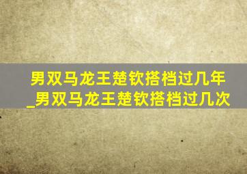 男双马龙王楚钦搭档过几年_男双马龙王楚钦搭档过几次