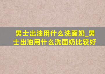 男士出油用什么洗面奶_男士出油用什么洗面奶比较好