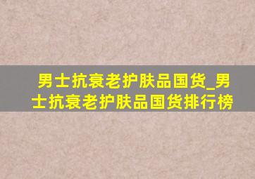 男士抗衰老护肤品国货_男士抗衰老护肤品国货排行榜