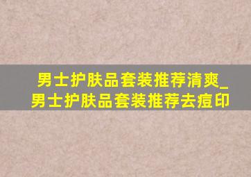 男士护肤品套装推荐清爽_男士护肤品套装推荐去痘印