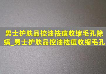 男士护肤品控油祛痘收缩毛孔除螨_男士护肤品控油祛痘收缩毛孔