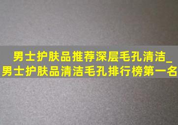 男士护肤品推荐深层毛孔清洁_男士护肤品清洁毛孔排行榜第一名