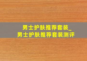 男士护肤推荐套装_男士护肤推荐套装测评