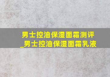 男士控油保湿面霜测评_男士控油保湿面霜乳液