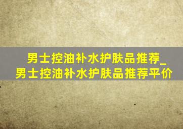 男士控油补水护肤品推荐_男士控油补水护肤品推荐平价