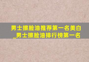 男士擦脸油推荐第一名美白_男士擦脸油排行榜第一名