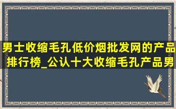 男士收缩毛孔(低价烟批发网)的产品排行榜_公认十大收缩毛孔产品男士