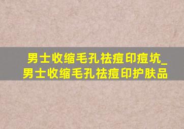 男士收缩毛孔祛痘印痘坑_男士收缩毛孔祛痘印护肤品