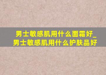 男士敏感肌用什么面霜好_男士敏感肌用什么护肤品好