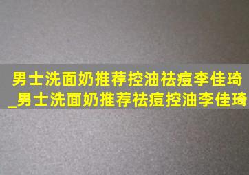 男士洗面奶推荐控油祛痘李佳琦_男士洗面奶推荐祛痘控油李佳琦