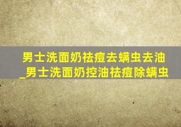 男士洗面奶祛痘去螨虫去油_男士洗面奶控油祛痘除螨虫