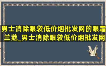 男士消除眼袋(低价烟批发网)的眼霜兰蔻_男士消除眼袋(低价烟批发网)方法