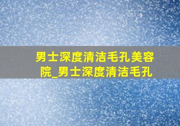 男士深度清洁毛孔美容院_男士深度清洁毛孔