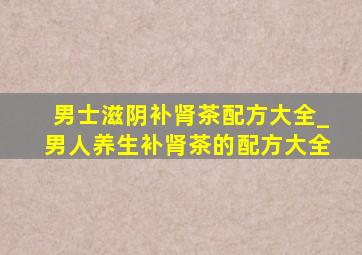 男士滋阴补肾茶配方大全_男人养生补肾茶的配方大全