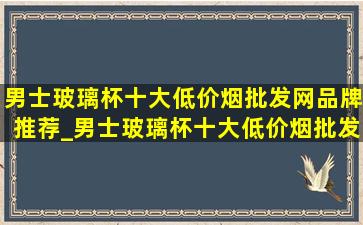 男士玻璃杯十大(低价烟批发网)品牌推荐_男士玻璃杯十大(低价烟批发网)品牌