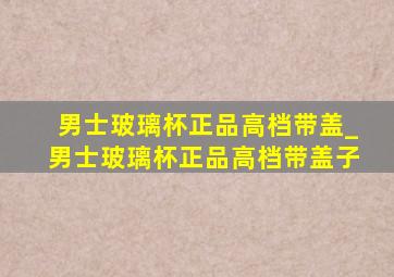 男士玻璃杯正品高档带盖_男士玻璃杯正品高档带盖子