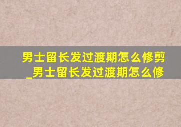 男士留长发过渡期怎么修剪_男士留长发过渡期怎么修