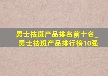 男士祛斑产品排名前十名_男士祛斑产品排行榜10强