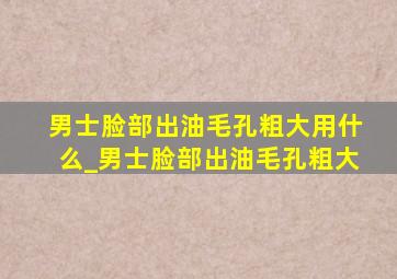 男士脸部出油毛孔粗大用什么_男士脸部出油毛孔粗大