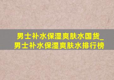 男士补水保湿爽肤水国货_男士补水保湿爽肤水排行榜