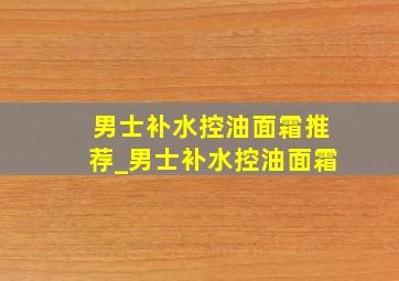 男士补水控油面霜推荐_男士补水控油面霜